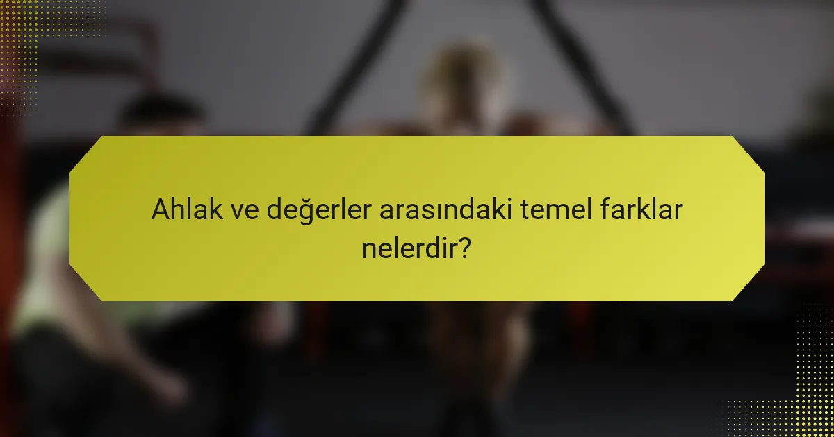 Ahlak ve değerler arasındaki temel farklar nelerdir?