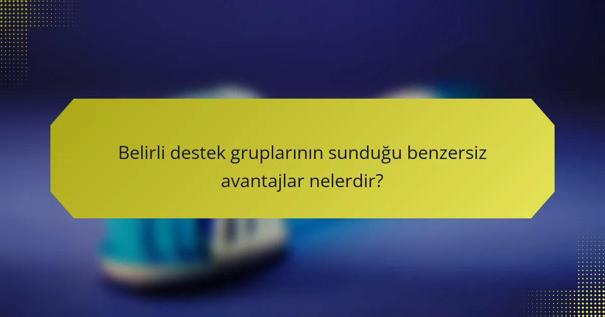 Belirli destek gruplarının sunduğu benzersiz avantajlar nelerdir?