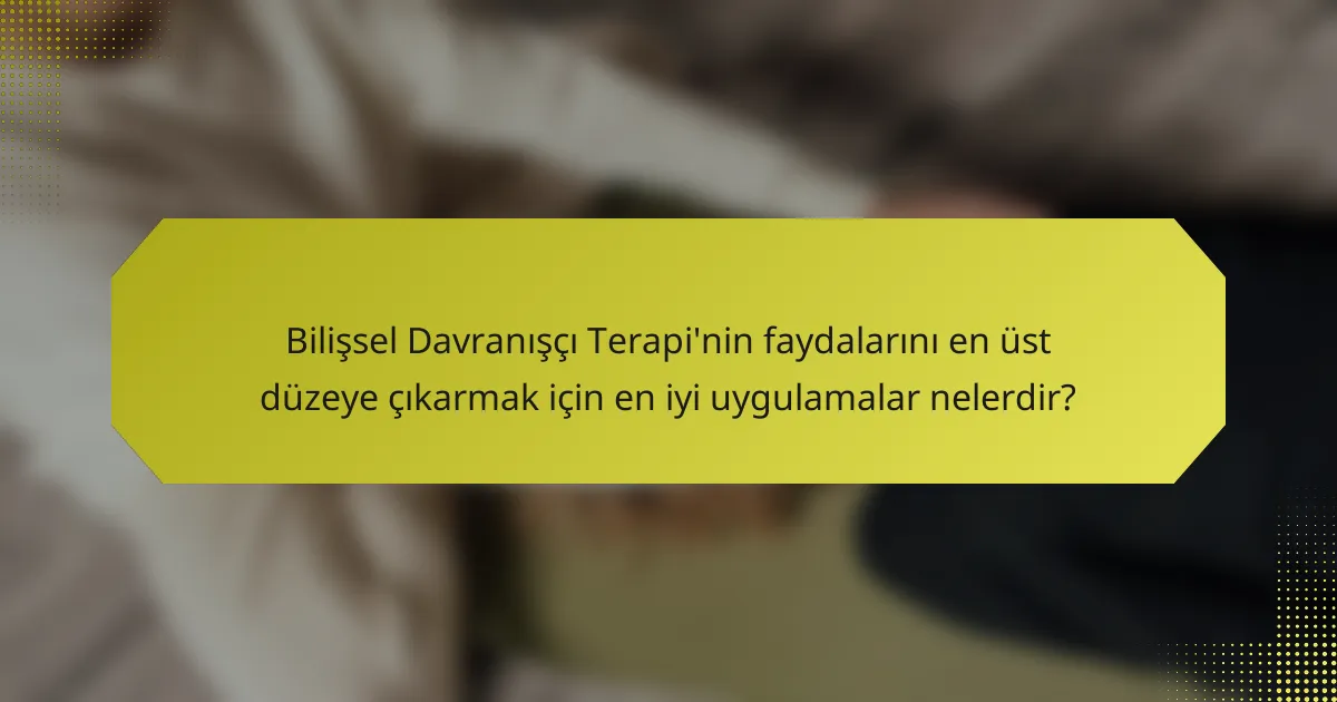 Bilişsel Davranışçı Terapi'nin faydalarını en üst düzeye çıkarmak için en iyi uygulamalar nelerdir?