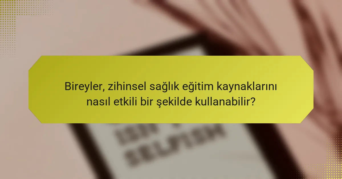 Bireyler, zihinsel sağlık eğitim kaynaklarını nasıl etkili bir şekilde kullanabilir?