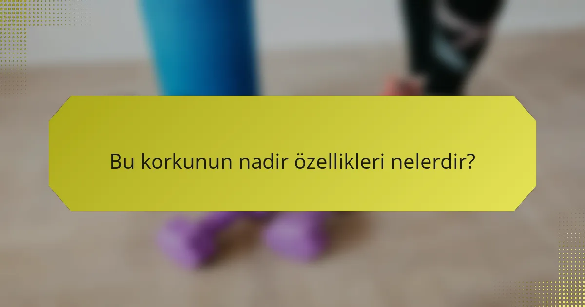 Bu korkunun nadir özellikleri nelerdir?