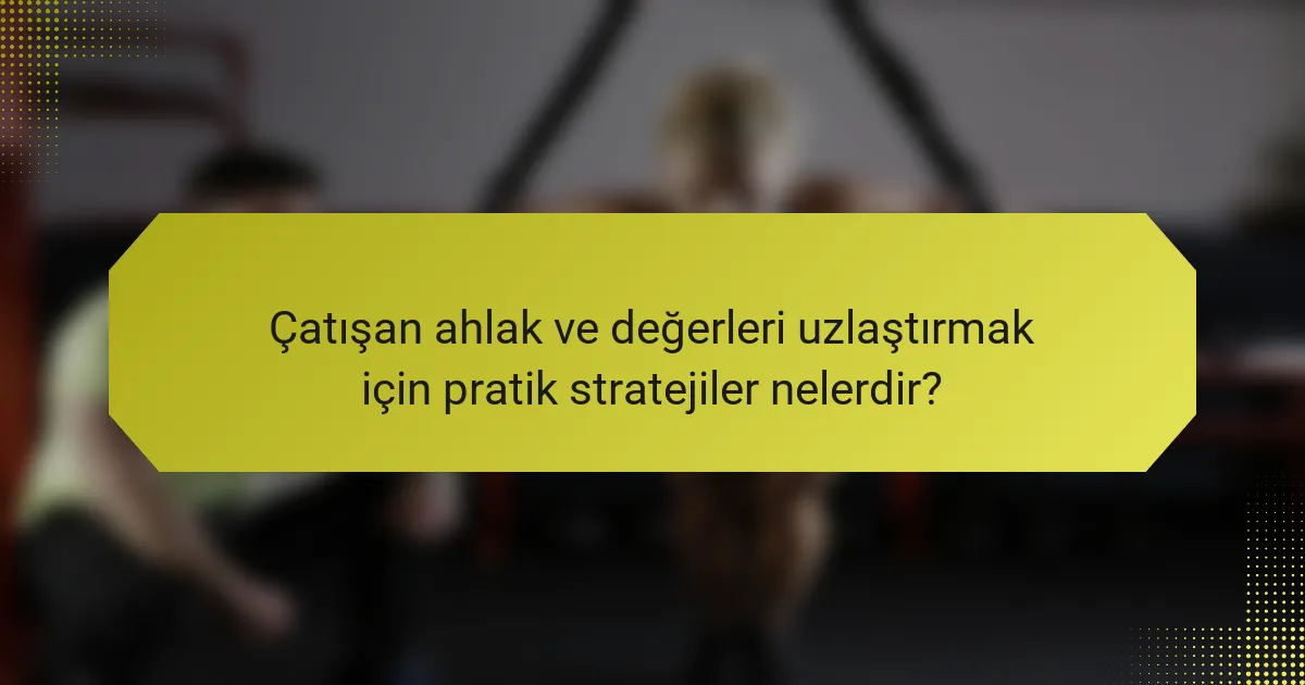 Çatışan ahlak ve değerleri uzlaştırmak için pratik stratejiler nelerdir?