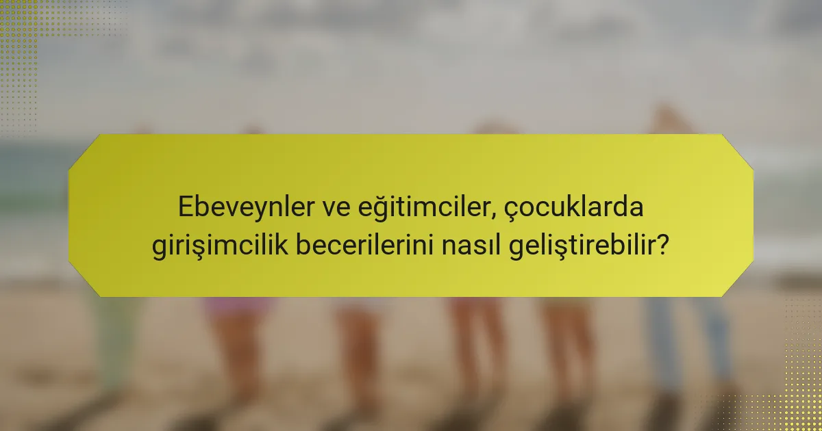 Ebeveynler ve eğitimciler, çocuklarda girişimcilik becerilerini nasıl geliştirebilir?