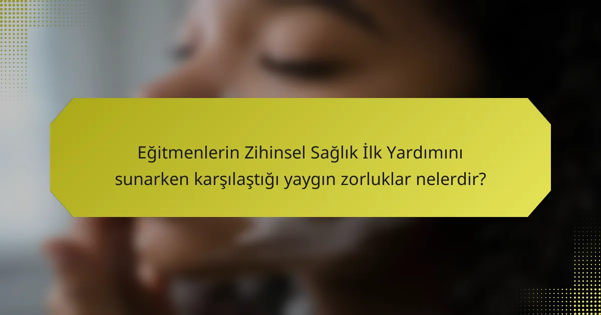 Eğitmenlerin Zihinsel Sağlık İlk Yardımını sunarken karşılaştığı yaygın zorluklar nelerdir?