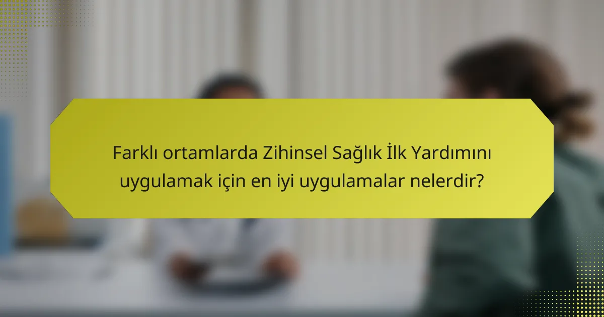 Farklı ortamlarda Zihinsel Sağlık İlk Yardımını uygulamak için en iyi uygulamalar nelerdir?