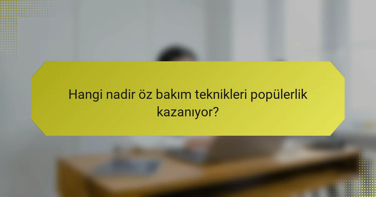 Hangi nadir öz bakım teknikleri popülerlik kazanıyor?