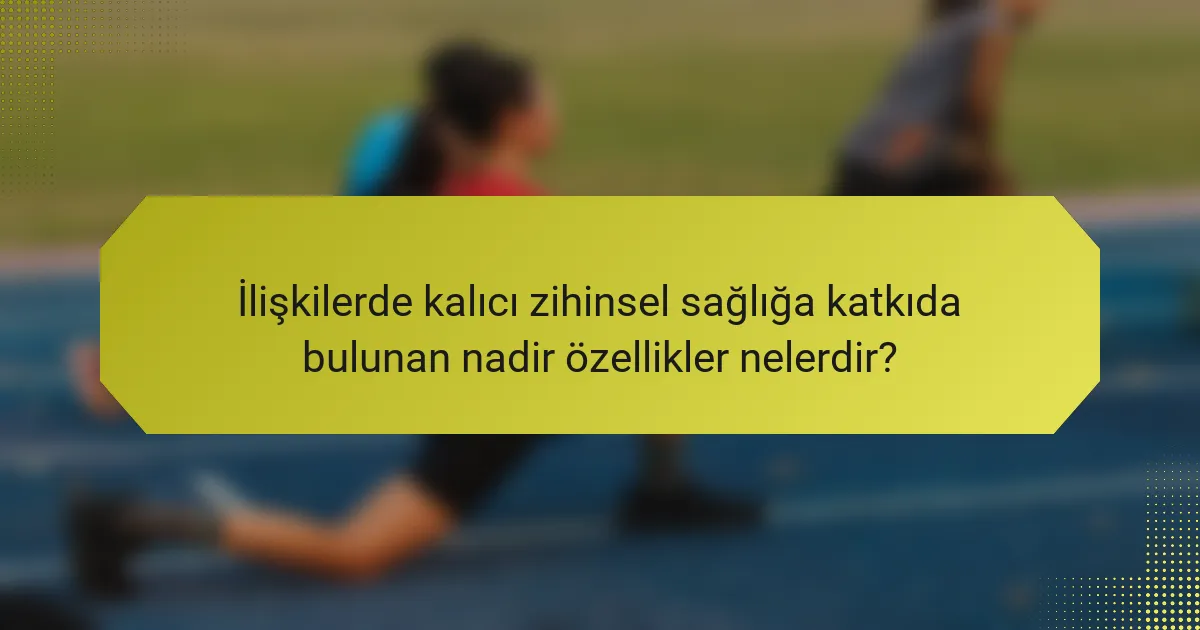 İlişkilerde kalıcı zihinsel sağlığa katkıda bulunan nadir özellikler nelerdir?
