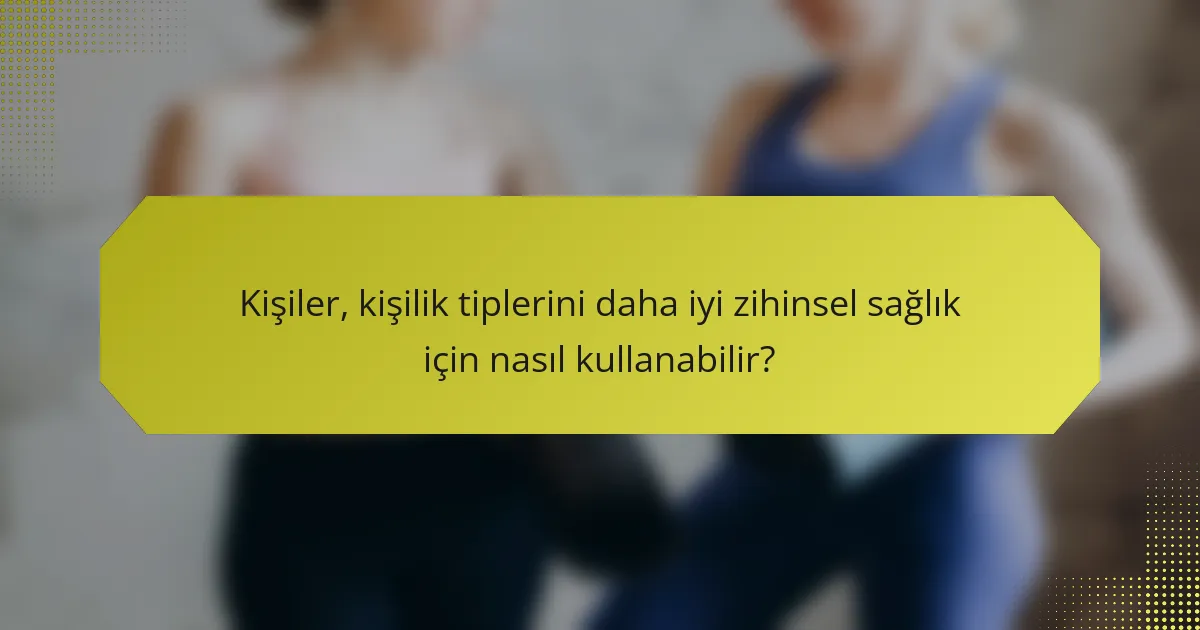 Kişiler, kişilik tiplerini daha iyi zihinsel sağlık için nasıl kullanabilir?