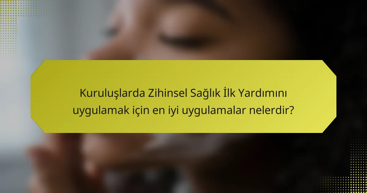 Kuruluşlarda Zihinsel Sağlık İlk Yardımını uygulamak için en iyi uygulamalar nelerdir?