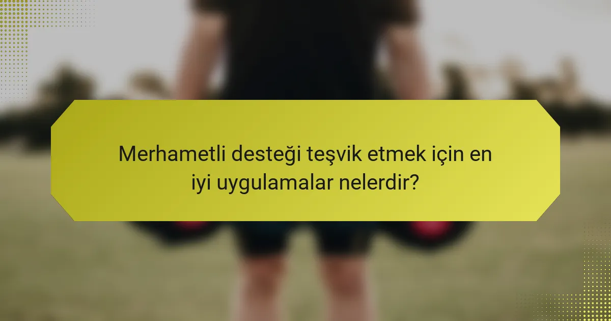 Merhametli desteği teşvik etmek için en iyi uygulamalar nelerdir?