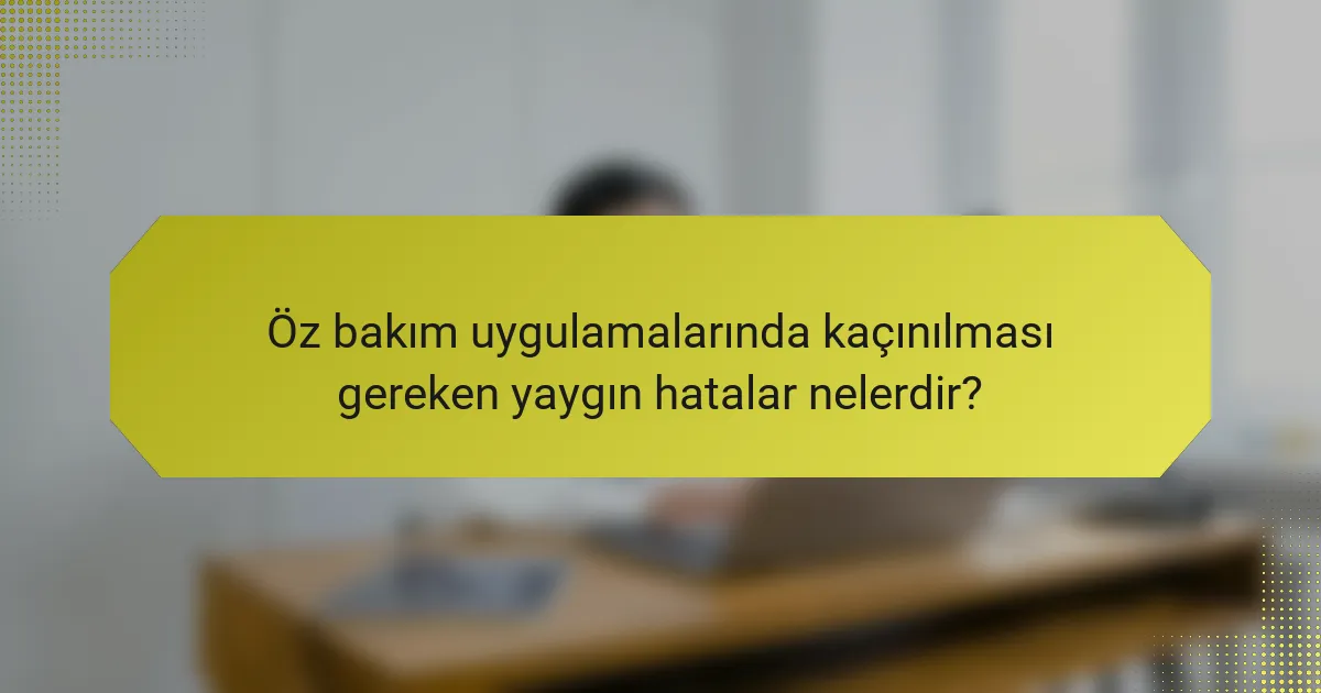 Öz bakım uygulamalarında kaçınılması gereken yaygın hatalar nelerdir?