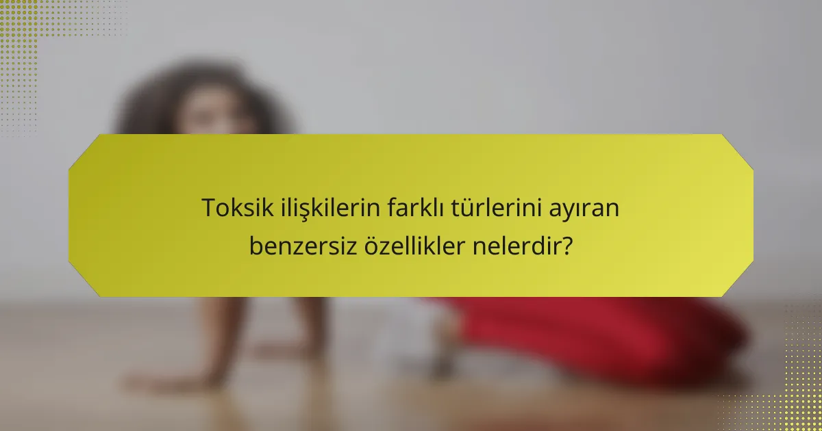 Toksik ilişkilerin farklı türlerini ayıran benzersiz özellikler nelerdir?
