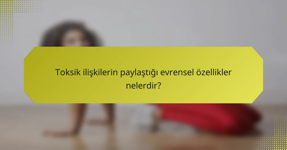 Toksik ilişkilerin paylaştığı evrensel özellikler nelerdir?