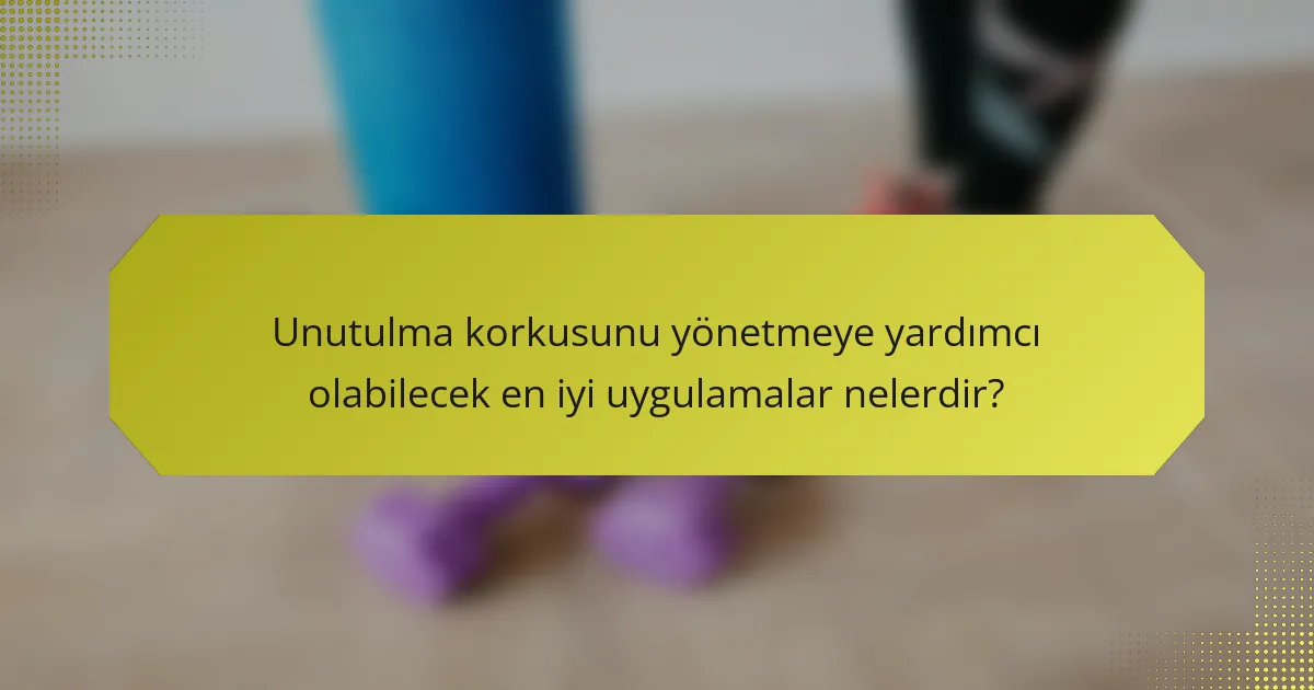 Unutulma korkusunu yönetmeye yardımcı olabilecek en iyi uygulamalar nelerdir?