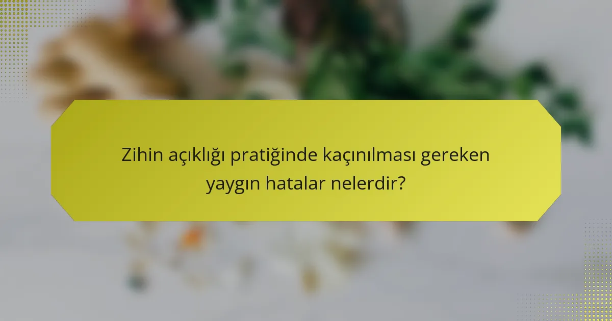 Zihin açıklığı pratiğinde kaçınılması gereken yaygın hatalar nelerdir?