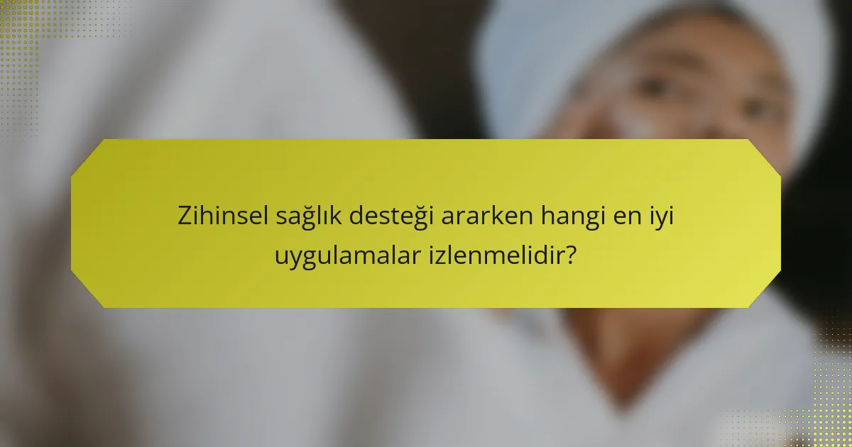 Zihinsel sağlık desteği ararken hangi en iyi uygulamalar izlenmelidir?