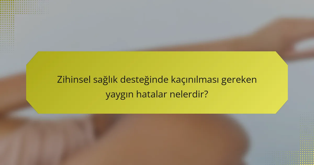 Zihinsel sağlık desteğinde kaçınılması gereken yaygın hatalar nelerdir?