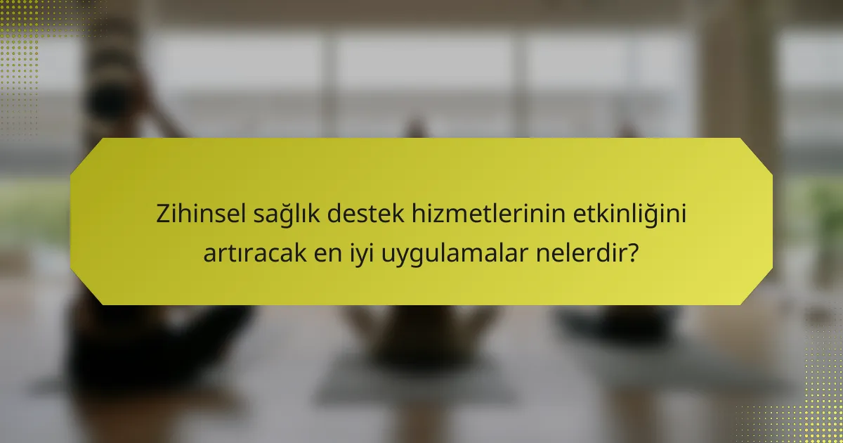 Zihinsel sağlık destek hizmetlerinin etkinliğini artıracak en iyi uygulamalar nelerdir?