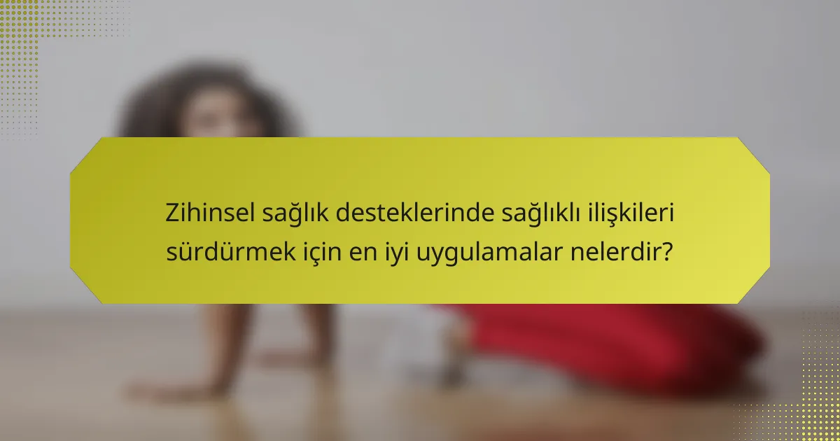 Zihinsel sağlık desteklerinde sağlıklı ilişkileri sürdürmek için en iyi uygulamalar nelerdir?