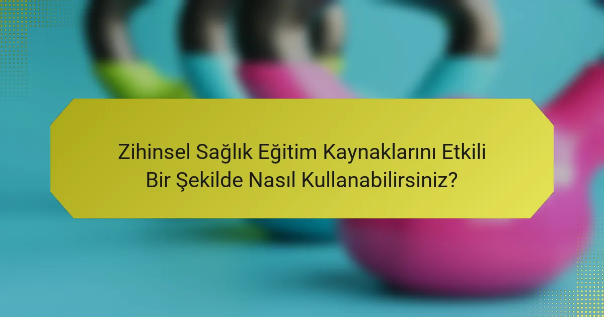 Zihinsel Sağlık Eğitim Kaynaklarını Etkili Bir Şekilde Nasıl Kullanabilirsiniz?