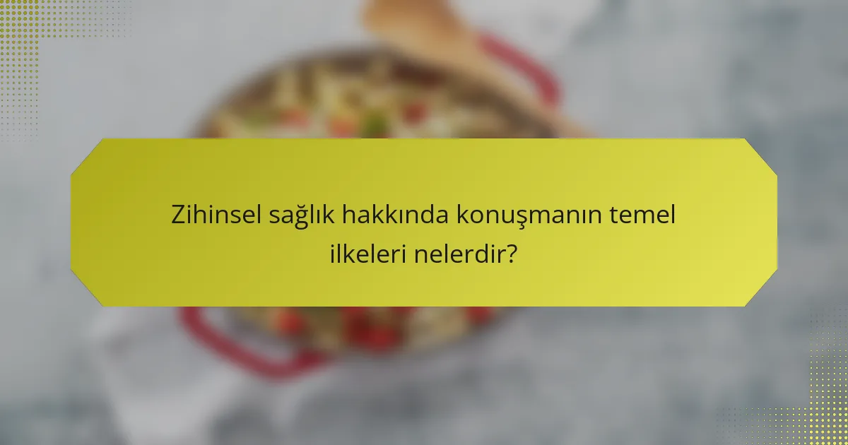 Zihinsel sağlık hakkında konuşmanın temel ilkeleri nelerdir?