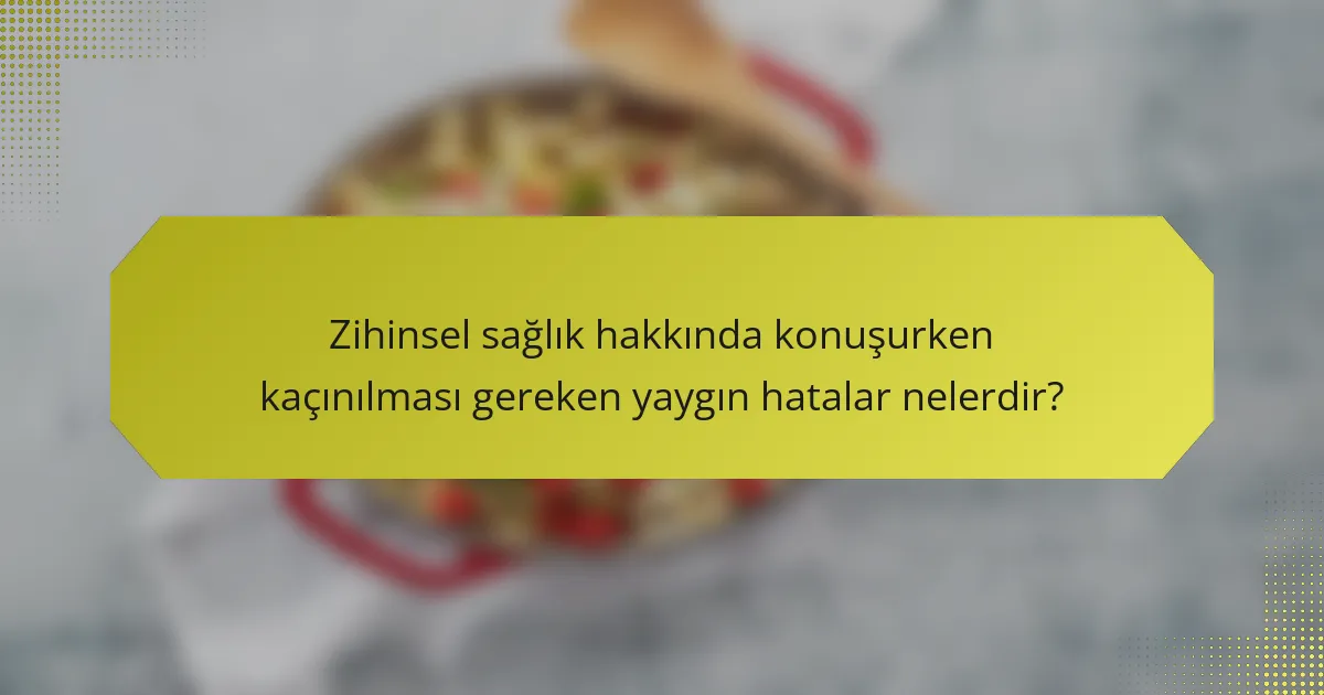 Zihinsel sağlık hakkında konuşurken kaçınılması gereken yaygın hatalar nelerdir?