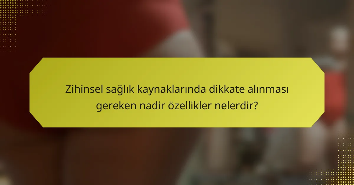 Zihinsel sağlık kaynaklarında dikkate alınması gereken nadir özellikler nelerdir?