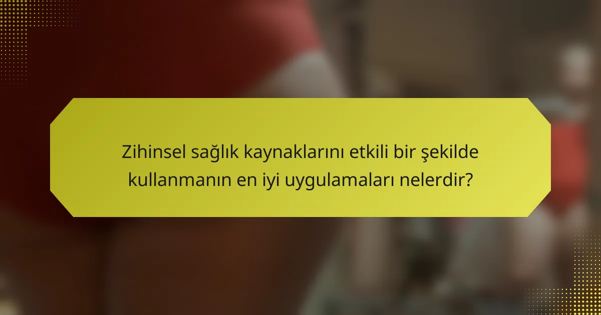 Zihinsel sağlık kaynaklarını etkili bir şekilde kullanmanın en iyi uygulamaları nelerdir?