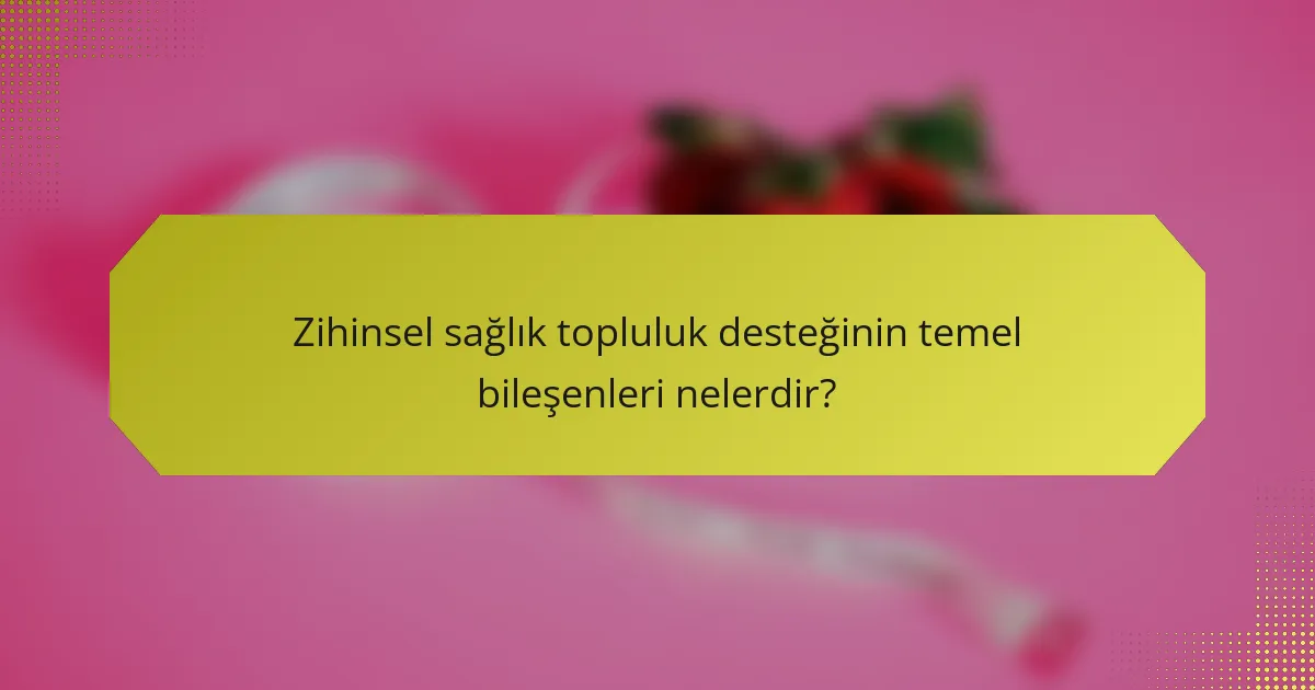 Zihinsel sağlık topluluk desteğinin temel bileşenleri nelerdir?
